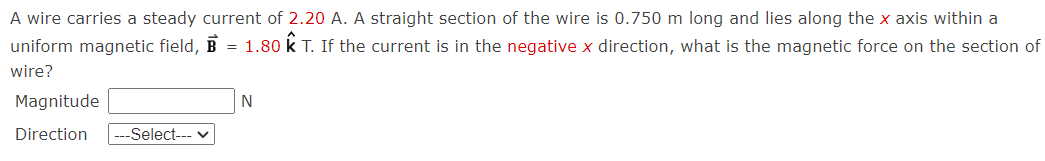 A wire carries a steady current of 2.20 A. A straight section of the wire is 0.750 m long and lies along the x axis within a
uniform magnetic field, B = 1.80 k T. If the current is in the negative x direction, what is the magnetic force on the section of
wire?
Magnitude
N
Direction
--Select--- v
