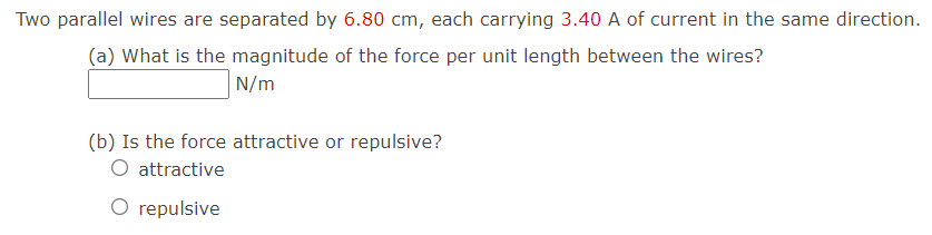 Two parallel wires are separated by 6.80 cm, each carrying 3.40 A of current in the same direction.
(a) What is the magnitude of the force per unit length between the wires?
N/m
(b) Is the force attractive or repulsive?
O attractive
O repulsive
