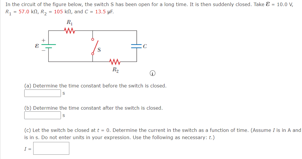 In the circuit of the figure below, the switch S has been open for a long time. It is then suddenly closed. Take E = 10.0 V,
R, = 57.0 kN, R, = 105 kN, and C = 13.5 µF.
R1
+
S
R2
(a) Determine the time constant before the switch is closed.
(b) Determine the time constant after the switch is closed.
(c) Let the switch be closed at t = 0. Determine the current in the switch as a function of time. (Assume I is in A and
is in s. Do not enter units in your expression. Use the following as necessary: t.)
I =
