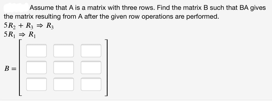 Assume that A is a matrix with three rows. Find the matrix B such that BA gives
the matrix resulting from A after the given row operations are performed.
5R2 + R3 = R3
5R1 = R1
B =
