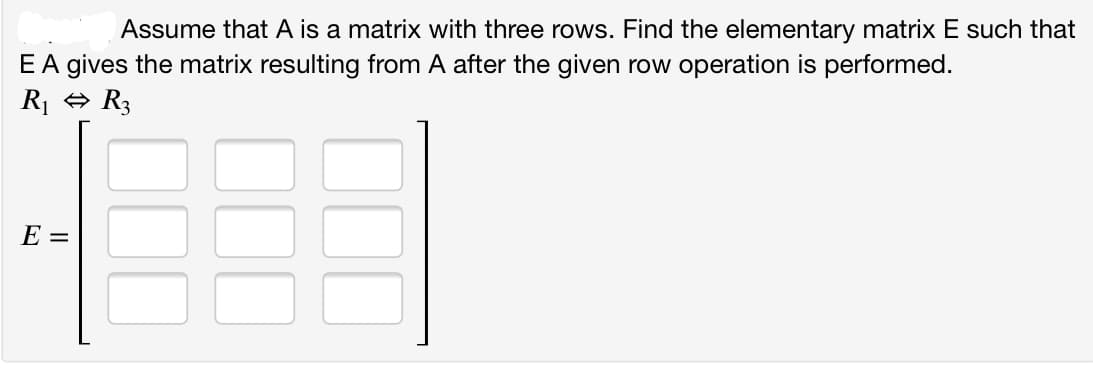 Assume that A is a matrix with three rows. Find the elementary matrix E such that
EA gives the matrix resulting from A after the given row operation is performed.
R1 + R3
E =
