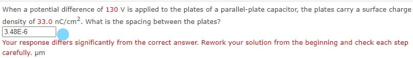 When a potential difference of 130 V is applied to the plates of a parallel-plate capacitor, the plates carry a surface charge
density of 33.0 nC/cm?. what is the spacing between the plates?
3.48E-6
Your response difters significantly from the correct answer. Rework your solution from the beginning and check each step
carefully. pm
