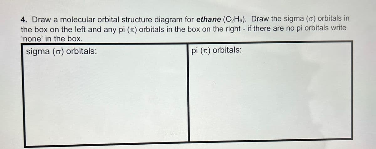 4. Draw a molecular orbital structure diagram for ethane (C2H6). Draw the sigma (o) orbitals in
the box on the left and any pi (π) orbitals in the box on the right - if there are no pi orbitals write
'none' in the box.
sigma (o) orbitals:
pi (π) orbitals: