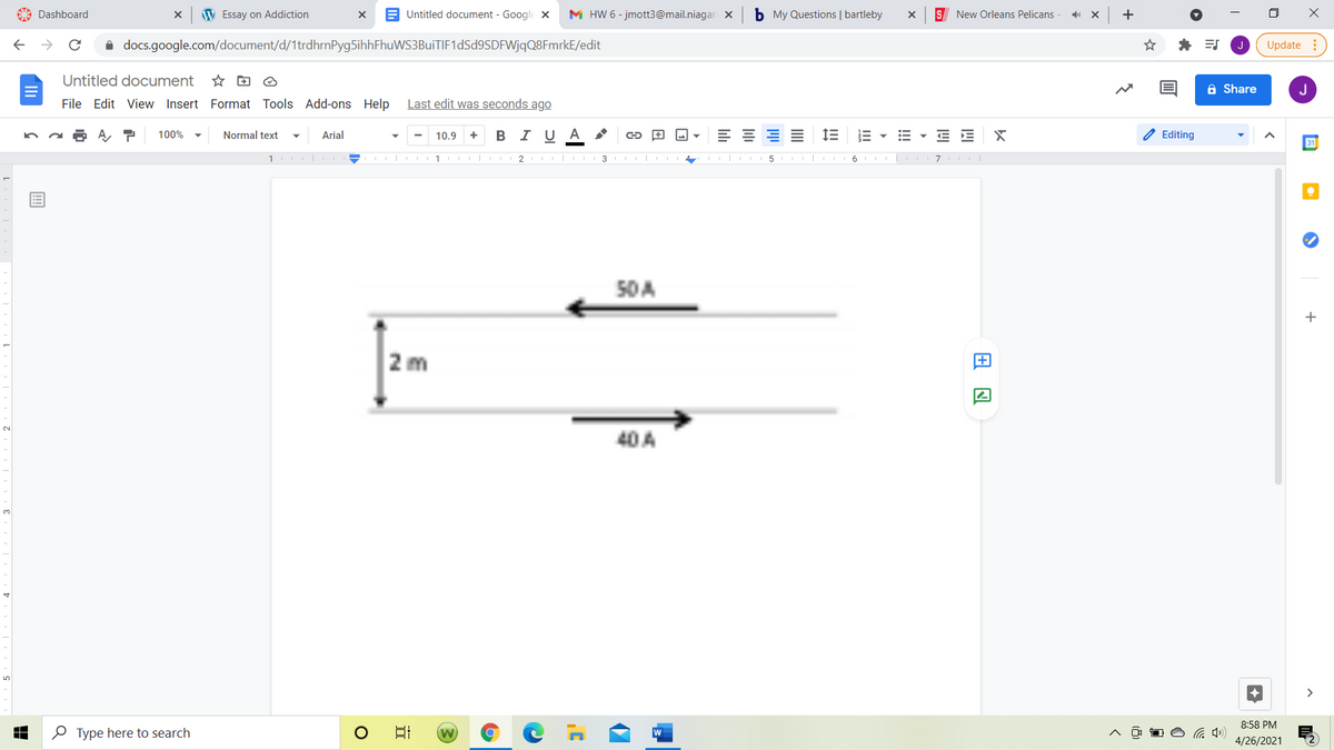 A Dashboard
W Essay on Addiction
E Untitled document - Google X
M HW 6 - jmott3@mail.niagar X
b My Questions | bartleby
S New Orleans Pelicans
+
i docs.google.com/document/d/1trdhrnPyg5ihhFhuWS3BuiTIF1dSd9SDFWjqQ8FmrkE/edit
* ES
Update
Untitled document
A Share
J
File Edit View Insert Format Tools Add-ons Help
Last edit was seconds ago
Normal text
В IU А
E E X
2 Editing
100%
Arial
10.9
+
31
2 | III 3 II
5 I| III 6 I
50 A
+
2 m
2.
40A
3.
>
8:58 PM
O Type here to search
日
4/26/2021
!!!
III
lili
