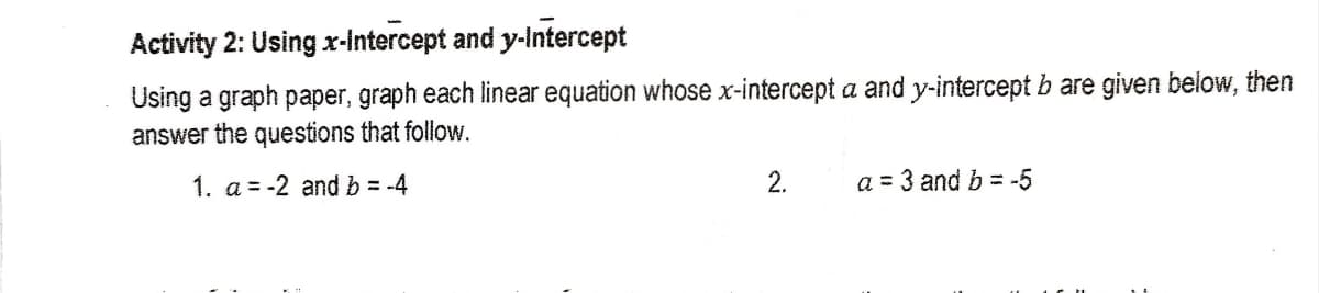 Activity 2: Using x-intercept and y-Intercept
Using a graph paper, graph each linear equation whose x-intercept a and y-intercept b are given below, then
answer the questions that follow.
1. a = -2 and b = -4
2.
a = 3 and b = -5
