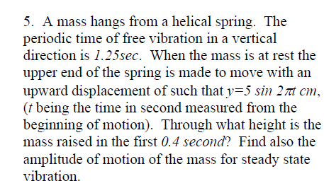 5. A mass hangs from a helical spring. The
periodic time of free vibration in a vertical
direction is 1.25sec. When the mass is at rest the
upper end of the spring is made to move with an
upward displacement of such that y=5 sin 27t cm,
(† being the time in second measured from the
beginning of motion). Through what height is the
mass raised in the first 0.4 second? Find also the
amplitude of motion of the mass for steady state
vibration.
