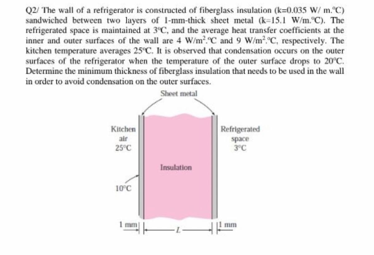 Q2/ The wall of a refrigerator is constructed of fiberglass insulation (k=0.035 W/ m. C)
sandwiched between two layers of 1-mm-thick sheet metal (k-15.1 W/m.°C). The
refrigerated space is maintained at 3°C, and the average heat transfer coefficients at the
inner and outer surfaces of the wall are 4 W/m2.C and 9 W/m2.°C, respectively. The
kitchen temperature averages 25°C. It is observed that condensation occurs on the outer
surfaces of the refrigerator when the temperature of the outer surface drops to 20°C.
Determine the minimum thickness of fiberglass insulation that needs to be used in the wall
in order to avoid condensation on the outer surfaces.
Sheet metal
Kitchen
Refrigerated
air
space
3°C
25°C
Insulation
10°C
1 mm
mm
