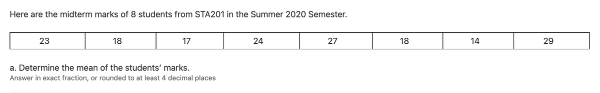 Here are the midterm marks of 8 students from STA201 in the Summer 2020 Semester.
23
18
17
24
27
18
14
29
a. Determine the mean of the students' marks.
Answer in exact fraction, or rounded to at least 4 decimal places
