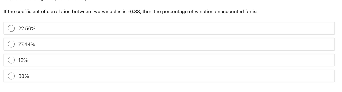 If the coefficient of correlation between two variables is -0.88, then the percentage of variation unaccounted for is:
22.56%
77.44%
12%
88%
