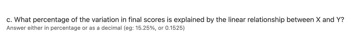 c. What percentage of the variation in final scores is explained by the linear relationship between X and Y?
Answer either in percentage or as a decimal (eg: 15.25%, or 0.1525)
