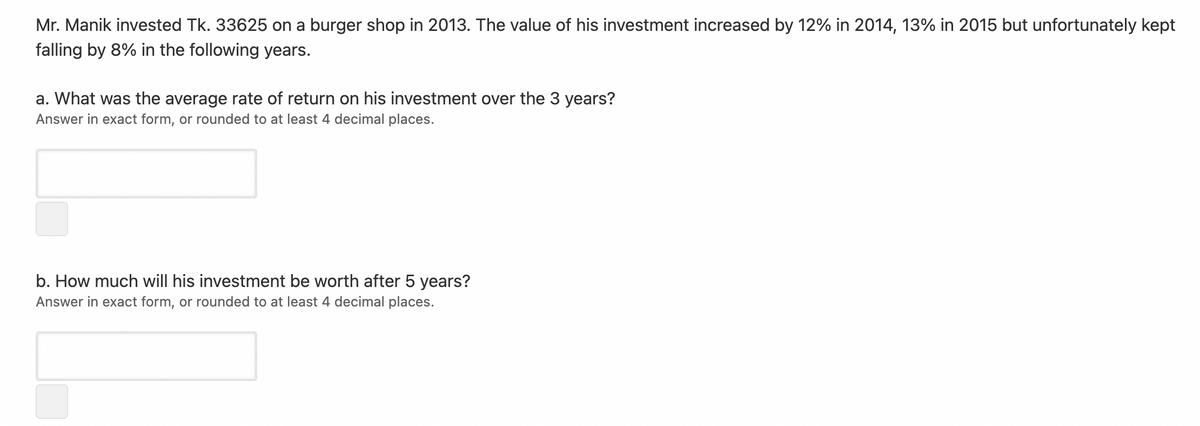 Mr. Manik invested Tk. 33625 on a burger shop in 2013. The value of his investment increased by 12% in 2014, 13% in 2015 but unfortunately kept
falling by 8% in the following years.
a. What was the average rate of return on his investment over the 3 years?
Answer in exact form, or rounded to at least 4 decimal places.
b. How much will his investment be worth after 5 years?
Answer in exact form, or rounded to at least 4 decimal places.
