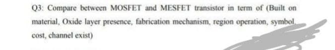 Q3: Compare between MOSFET and MESFET transistor in term of (Built on
material, Oxide layer presence, fabrication mechanism, region operation, symbol.
cost, channel exist)
