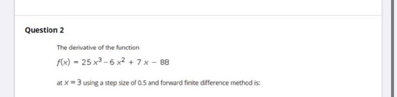 Question 2
The derivative of the function
f(x) = 25 x3 -6 x2 +7x- 88
at x = 3 using a step size of 0.5 and forward finite difference method is:
