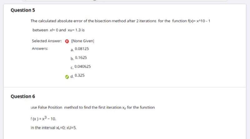 Question 5
The calculated absolute error of the bisection method after 2 iterations for the function fo0= x^10 - 1
between xl= 0 and xu= 1.3 is
Selected Answer: [None Given)
Answers:
a. 0.08125
b. 0.1625
c. 0.040625
d. 0.325
Question 6
use False Position method to find the first iteration x, for the function
f(x) = x3 - 10.
In the interval xL=0; xU=5.
