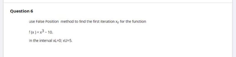Question 6
use False Position method to find the first iteration x, for the function
f(x) = x3 - 10.
In the interval xL=0; xU=5.
