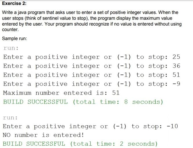 Exercise 2:
Write a java program that asks user to enter a set of positive integer values. When the
user stops (think of sentinel value to stop), the program display the maximum value
entered by the user. Your program should recognize if no value is entered without using
counter.
Sample run:
run:
Enter a positive integer or (-1) to stop: 25
Enter a positive integer or (-1) to stop: 36
Enter a positive integer or (-1) to stop: 51
Enter a positive integer or (-1) to stop: -9
Maximum number entered is: 51
BUILD SUCCESSFUL (total time: 8 seconds)
run:
Enter a positive integer or (-1) to stop: -10
NO number is entered!
BUILD SUCCESSFUL (total time: 2 seconds)
