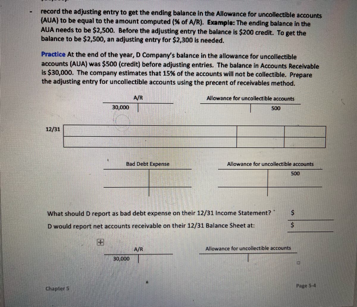 record the adjusting entry to get the ending balance in the Allowance for uncollectible accounts
(AUA) to be equal to the amount computed (% of A/R). Example: The ending balance in the
AUA needs to be $2,500. Before the adjusting entry the balance is $200 credit. To get the
balance to be $2,500, an adjusting entry for $2,300 is needed.
Practice At the end of the year, D Company's balance in the allowance for uncollectible
accounts (AUA) was $500 (credit) before adjusting entries. The balance in Accounts Receilvable
is $30,000. The company estimates that 15% of the accounts will not be collectible. Prepare
the adjusting entry for uncollectible accounts using the precent of receivables method.
A/R
Allowance for uncollectible accounts
30,000
500
12/31
Bad Debt Expense
Allowance for uncollectible accounts
500
What should D report as bad debt expense on their 12/31 Income Statement?
D would report net accounts receivable on their 12/31 Balance Sheet at:
A/R
Allowance for uncollectible accounts
30,000
Page 5-4
ChapterS
田
