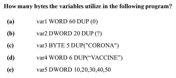 How many bytes the variables utilize in the following program?
(a)
varl WORD 60 DUP (0)
(b)
var2 DWORD 20 DUP (?)
(c)
var3 BYTE 5 DUP("CORONA")
(d)
var4 WORD 6 DUP(“VACCINE")
(e)
var5 DWORD 10,20,30,40,50
