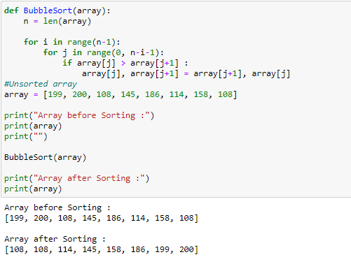 def BubbleSort(array):
n = len(array)
for i in range(n-1):
for j in range(0, n-i-1):
if array[j] > array[j+1] :
array[j], array[j+1] = array[j+1], array[j]
#Unsorted array
array = [199, 200, 108, 145, 186, 114, 158, 108]
print("Array before Sorting :")
print(array)
print("")
Bubblesort(array)
print("Array after Sorting :")
print(array)
Array before Sorting :
[199, 200, 108, 145, 186, 114, 158, 108]
Array after Sorting :
[108, 108, 114, 145, 158, 186, 199, 200]
