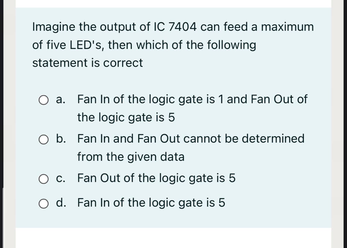 Imagine the output of IC 7404 can feed a maximum
of five LED's, then which of the following
statement is correct
O a. Fan In of the logic gate is 1 and Fan Out of
the logic gate is 5
O b. Fan In and Fan Out cannot be determined
from the given data
O c. Fan Out of the logic gate is 5
O d. Fan In of the logic gate is 5
