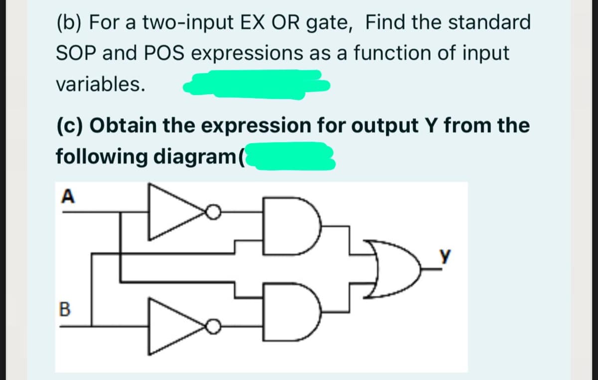 (b) For a two-input EX OR gate, Find the standard
SOP and POS expressions as a function of input
variables.
(c) Obtain the expression for output Y from the
following diagram(
A
B
