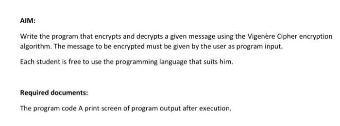 AIM:
Write the program that encrypts and decrypts a given message using the Vigenère Cipher encryption
algorithm. The message to be encrypted must be given by the user as program input.
Each student is free to use the programming language that suits him.
Required documents:
The program code A print screen of program output after execution.
