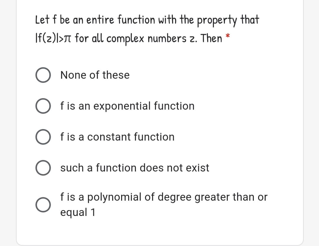 Let f be an entire function with the property that
If(2)l>T for all complex numbers 2. Then *
None of these
f is an exponential function
f is a constant function
such a function does not exist
f is a polynomial of degree greater than or
equal 1
