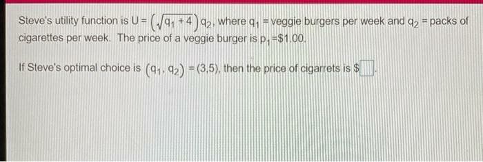 Steve's utility function is U = q, +4 q,, where q, = veggie burgers per week and q, = packs of
cigarettes per week. The price of a veggie burger is p,-$1.00.
If Steve's optimal choice is (q,, 92) = (3,5), then the price of cigarrets is $
