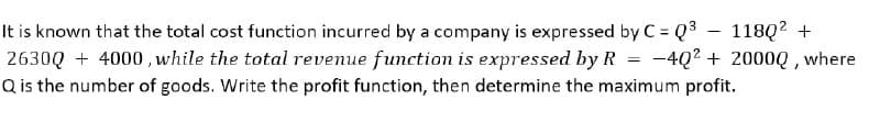 It is known that the total cost function incurred by a company is expressed by C = Q3
2630Q + 4000 , while the total revenue function is expressed by R
Q is the number of goods. Write the profit function, then determine the maximum profit.
118Q? +
-4Q2 + 2000Q, where
%3D
%3D
