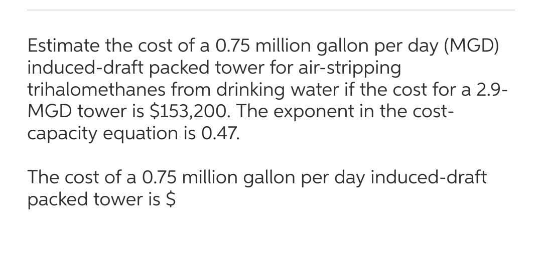Estimate the cost of a 0.75 million gallon per day (MGD)
induced-draft packed tower for air-stripping
trihalomethanes from drinking water if the cost for a 2.9-
MGD tower is $153,200. The exponent in the cost-
capacity equation is 0.47.
The cost of a 0.75 million gallon per day induced-draft
packed tower is $
