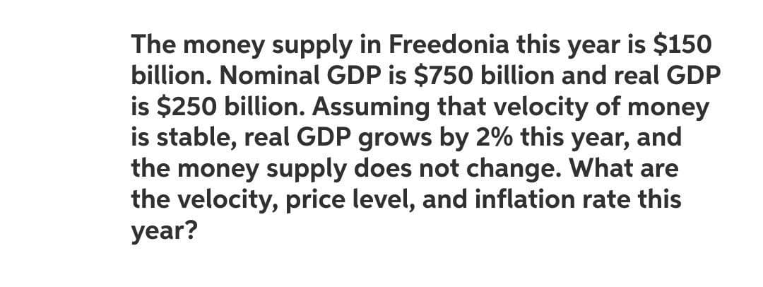 The money supply in Freedonia this year is $150
billion. Nominal GDP is $750 billion and real GDP
is $250 billion. Assuming that velocity of money
is stable, real GDP grows by 2% this year, and
the money supply does not change. What are
the velocity, price level, and inflation rate this
year?
