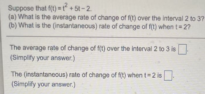 Suppose that f(t)=t+5t-2.
(a) What is the average rate of change of f(t) over the interval 2 to 3?
(b) What is the (instantaneous) rate of change of f(t) when t 2?
The average rate of change of f(t) over the interval 2 to 3 is
(Simplify your answer.)
The (instantaneous) rate of change of f(t) when t= 2 is
(Simplify your answer.)
