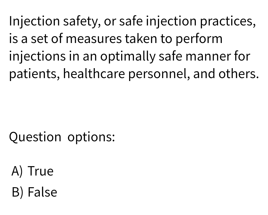 Injection safety, or safe injection practices,
is a set of measures taken to perform
injections in an optimally safe manner for
patients, healthcare personnel, and others.
Question options:
A) True
B) False
