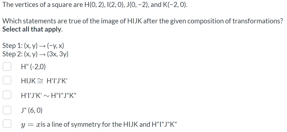 The vertices of a square are H(0, 2), I(2, 0), J(0, –2), and K(-2,0).
Which statements are true of the image of HIJK after the given composition of transformations?
Select all that apply.
Step 1: (x, y) → (-y, x)
Step 2: (x, у) — (Зх, Зу)
H" (-2,0)
HIJKE H'I'J'K'
H'TJ'K'~ H"I"J"K"
J" (6, 0)
Y =
xis a line of symmetry for the HIJK and H"I"J"K"
