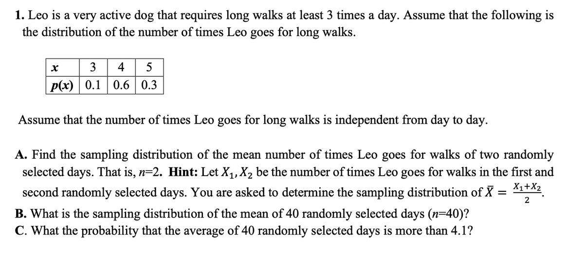 1. Leo is a very active dog that requires long walks at least 3 times a day. Assume that the following is
the distribution of the number of times Leo goes for long walks.
3 4 5
p(x) 0.1 0.6 0.3
Assume that the number of times Leo goes for long walks is independent from day to day.
A. Find the sampling distribution of the mean number of times Leo goes for walks of two randomly
selected days. That is, n=2. Hint: Let X,, X2 be the number of times Leo goes for walks in the first and
second randomly selected days. You are asked to determine the sampling distribution of X = Xi+2.
2
B. What is the sampling distribution of the mean of 40 randomly selected days (n=40)?
C. What the probability that the average of 40 randomly selected days is more than 4.1?
