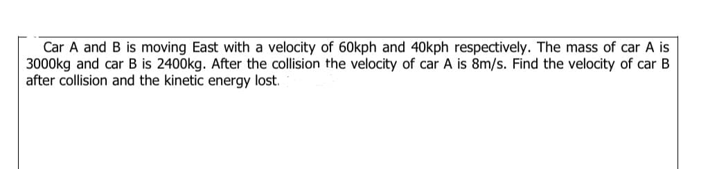 Car A and B is moving East with a velocity of 60kph and 40kph respectively. The mass of car A is
3000kg and car B is 2400kg. After the collision the velocity of car A is 8m/s. Find the velocity of car B
after collision and the kinetic energy lost.

