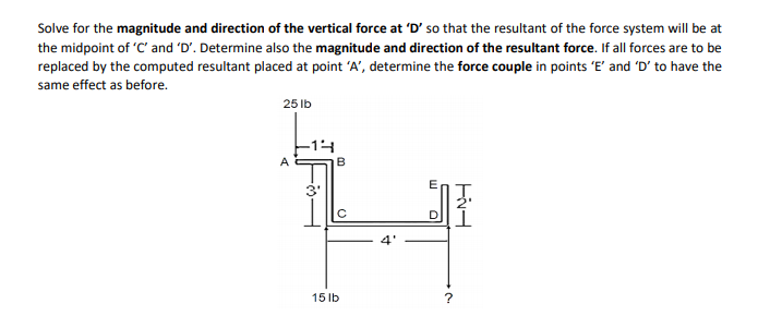 Solve for the magnitude and direction of the vertical force at 'D' so that the resultant of the force system will be at
the midpoint of 'C' and 'D'. Determine also the magnitude and direction of the resultant force. If all forces are to be
replaced by the computed resultant placed at point 'A', determine the force couple in points 'E' and 'D' to have the
same effect as before.
25 Ib
-14
A
B
3'
15 lb
D.
m.
