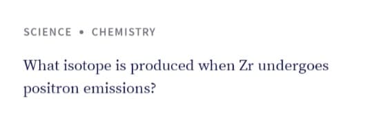 SCIENCE • CHEMISTRY
What isotope is produced when Zr undergoes
positron emissions?
