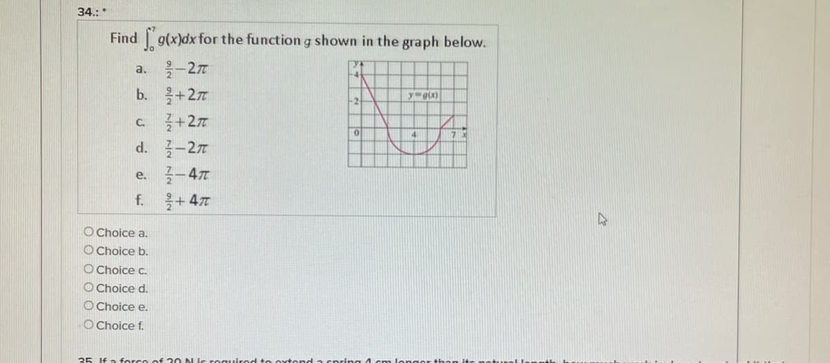 34.: *
Find g(x)dx for the function g shown in the graph below.
-27
+27
a.
b.
yg(x)
C.
+27
-27
-47
f. + 47
d.
е.
O Choice a.
O Choice b.
O Choice c.
O Choice d.
O Choice e.
O Choice f.
35 If a force of 20 N is roguirod t e oxtond a spring 4cm longer than itc not..rel le
