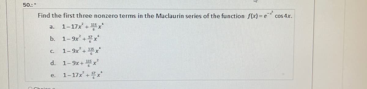 50.: *
Find the first three nonzero terms in the Maclaurin series of the function f(x) = e* cos 4x.
1-17x + x
a.
b. 1-9x + x
1- 9x + x
C.
d.
1-9x + 5 x
1-17x + x
e.
O Choico
