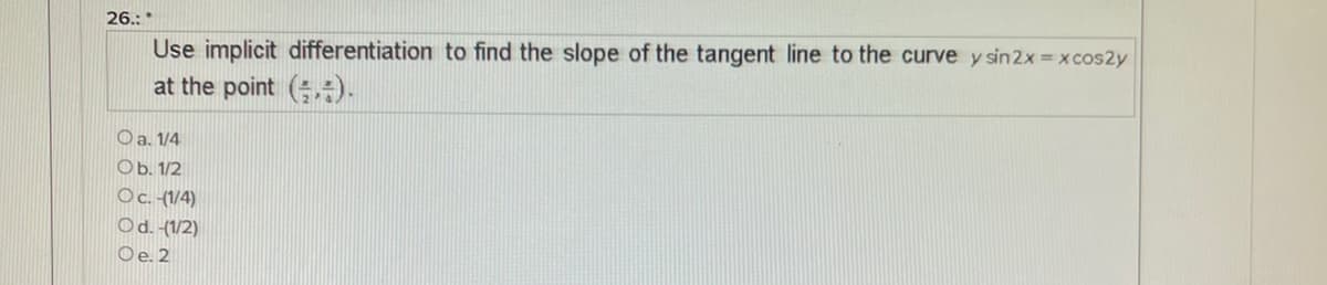 26.:*
Use implicit differentiation to find the slope of the tangent line to the curve y sin2x x cos2y
at the point (;).
O a. 1/4
Ob. 1/2
Oc. (1/4)
Od. (1/2)
Oe. 2
