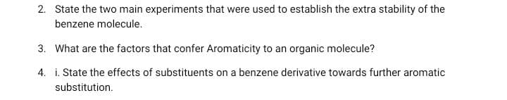 2. State the two main experiments that were used to establish the extra stability of the
benzene molecule.
3. What are the factors that confer Aromaticity to an organic molecule?
4. i. State the effects of substituents on a benzene derivative towards further aromatic
substitution.
