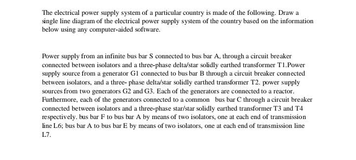 The electrical power supply system of a particular country is made of the following. Draw a
single line diagram of the electrical power supply system of the country based on the information
below using any computer-aided software.
Power supply from an infinite bus bar S connected to bus bar A, through a circuit breaker
connected between isolators and a three-phase delta/star solidly earthed transformer T1.Power
supply source from a generator Gl connected to bus bar B through a circuit breaker connected
between isolators, and a three- phase delta/star solidly earthed transformer T2. power supply
sources from two generators G2 and G3. Each of the generators are connected to a reactor.
Furthermore, each of the generators connected to a common bus bar C through a circuit breaker
connected between isolators and a three-phase star/star solidly earthed transformer T3 and T4
respectively. bus bar F to bus bar A by means of two isolators, one at each end of transmission
line L6; bus bar A to bus bar E by means of two isolators, one at each end of transmission line
L7.
