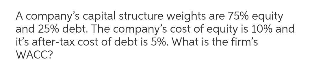 A company's capital structure weights are 75% equity
and 25% debt. The company's cost of equity is 10% and
it's after-tax cost of debt is 5%. What is the firm's
WACC?
