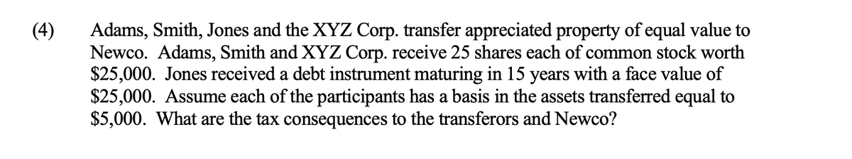 (4)
Adams, Smith, Jones and the XYZ Corp. transfer appreciated property of equal value to
Newco. Adams, Smith and XYZ Corp. receive 25 shares each of common stock worth
$25,000. Jones received a debt instrument maturing in 15 years with a face value of
$25,000. Assume each of the participants has a basis in the assets transferred equal to
$5,000. What are the tax consequences to the transferors and Newco?