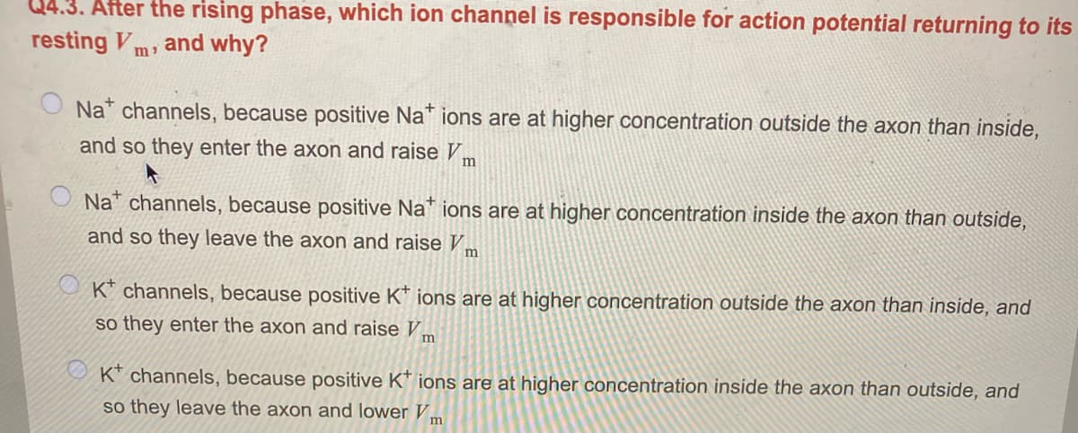 4.3. After the rising phase, which ion channel is responsible for action potential returning to its
resting V
and why?
Na channels, because positive Na* ions are at higher concentration outside the axon than inside,
and so they enter the axon and raise V
O Na* channels, because positive Na* ions are at higher concentration inside the axon than outside,
and so they leave the axon and raise V,
m
O K* channels, because positive K* ions are at higher concentration outside the axon than inside, and
so they enter the axon and raise Vm
U K* channels, because positive K* ions are at higher concentration inside the axon than outside, and
so they leave the axon and lower Vm
