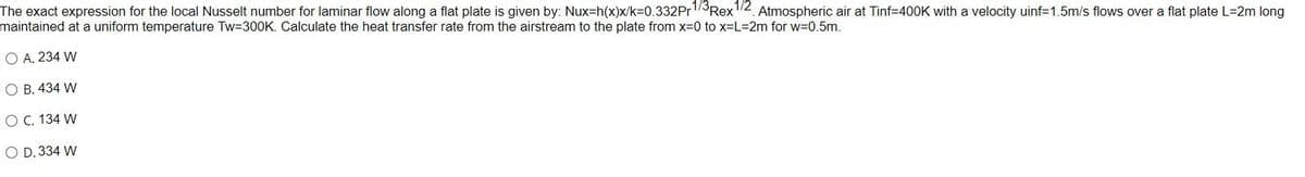 The exact expression for the local Nusselt number for laminar flow along a flat plate is given by: Nux-h(x)x/k=0.332Pr1/3Rex1/2 Atmospheric air at Tinf=400K with a velocity uinf=1.5m/s flows over a flat plate L-2m long
maintained at a uniform temperature Tw=300K. Calculate the heat transfer rate from the airstream to the plate from x=0 to x=L=2m for w=0.5m.
O A. 234 W
O B. 434 W
O C. 134 W
O D. 334 W