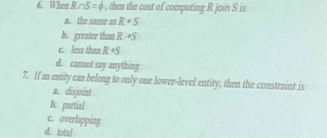 6. When RS=0, then the cost of computing R. join S is
a. the same as R S
b. greater than R-S
c. less than R&S
d. cannot say anything
7. If an entity can belong to only one lower-level entity, then the constraint is
a. disjoint
b. partial
c. overlapping
d. total