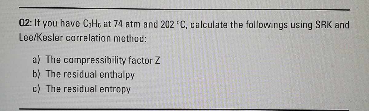 02: If you have C3H6 at 74 atm and 202 °C, calculate the followings using SRK and
Lee/Kesler correlation method:
a) The compressibility factor Z
b) The residual enthalpy
c) The residual entropy