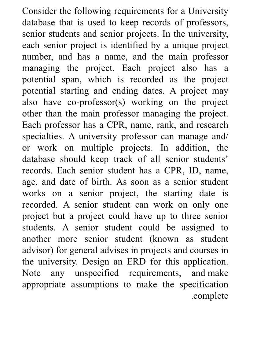 Consider the following requirements for a University
database that is used to keep records of professors,
senior students and senior projects. In the university,
each senior project is identified by a unique project
number, and has a name, and the main professor
managing the project. Each project also has a
potential span, which is recorded as the project
potential starting and ending dates. A project may
also have co-professor(s) working on the project
other than the main professor managing the project.
Each professor has a CPR, name, rank, and research
specialties. A university professor can manage and/
or work on multiple projects. In addition, the
database should keep track of all senior students'
records. Each senior student has a CPR, ID, name,
age, and date of birth. As soon as a senior student
works on a senior project, the starting date is
recorded. A senior student can work on only one
project but a project could have up to three senior
students. A senior student could be assigned to
another more senior student (known as student
advisor) for general advises in projects and courses in
the university. Design an ERD for this application.
Note any unspecified requirements, and make
appropriate assumptions to make the specification
.complete